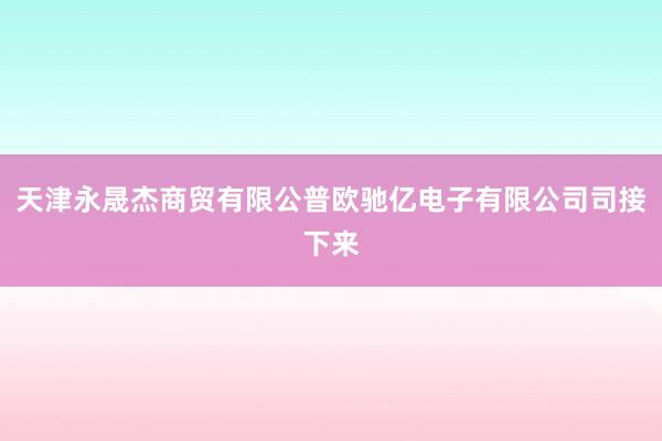天津永晟杰商贸有限公普欧驰亿电子有限公司司接下来